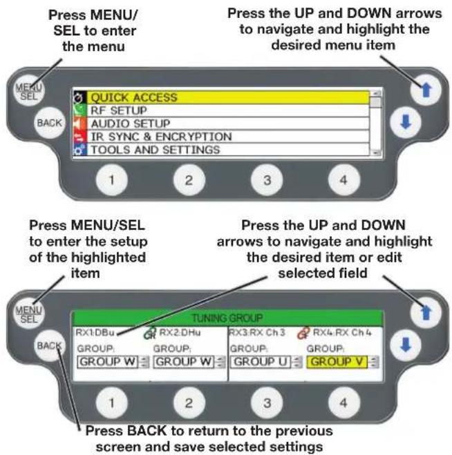 Press MENU/SEL to enter the menu QUICK ACCESS RF SETUP AUDIO SETUP IR SYNC & ENCRYPTION TOOLS AND SETTINGS 1 2 3 4 Press UP and DOWN arrows to navigate and highlight the desired menu item Press MENU/SEL to enter the setup of the highlighted item TUNING GROUP RX1:DBu RX2:DHu RX3:RX Ch 3 RX4:RX Ch 4 GROUP: GROUP: GROUP: GROUP: GROUP: GROUP W GROUP W GROUP U GROUP V 1 2 3 4 Press BACK to return to the previous screen and save selected settings