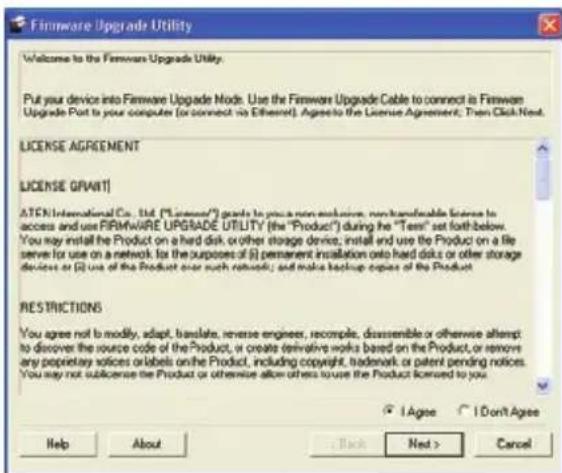 Firmware Upgrade Utility Welcome to the Firmware Upgrade Utility. Put your device into Firmware Upgrade Mode. Use the Firmware Upgrade Cable to connect is Firmware Upgrade Post to your computer (or connect via Ethernet). Agreements to the License Agreement; Then Click Next. LICENSE AGREEMENT LICENSE GRANT! ATEN International Co., Ltd. ("License") needs to provide non-exclusive, non-transferable license to access and use FIRMWARE UPGRADE UTILITY (the "Product") during the "Test" set forth below. You may install the Product on a hard disk or other storage device, install and use the Product on a file server for use on a network for the purposes of (i) permanent installation onto hard disks or other storage devices or (ii) use of the Product over such networks; and make backup copies of the Product. RESTRICTIONS You agree not to modify, adapt, translate, reverse engineer, recompile, disassemble or otherwise attempt to discover the source code of the Product, or create derivative works based on the Product, or remove any proprietary voices or labels on the Product, including copyright, trademark, or patent pending notices. You may not sublicense the Product or otherwise allow others to use the Product licensed to you. I Agree I Don't Agree Help About Back Next > Cancel