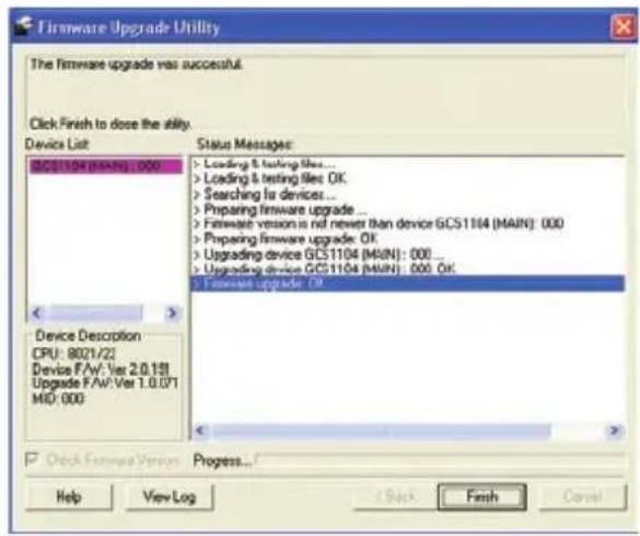 Firmware Upgrade Utility The firmware upgrade was successful. Click Finish to dose the utility. Device List DCS1104 (MAIN): 000 Status Messages: > Loading & testing files... > Loading & testing files: OK > Searching for devices... > Preparing firmware upgrade ... > Firmware version is not newer than device GCS1104 (MAIN): 000 > Preparing firmware upgrade: OK > Upgrading device GCS1104 (MAIN): 000 > Upgrading device GCS1104 (MAIN): 000, OK > Firmware upgrade: OK Device Description CPU: 8021/22 Device FAV: Ver 2.0.131 Upgrade FAV: Ver 1.0.071 MID: 000 Check Software Version Progress... Help View Log Back Finish Cancel
