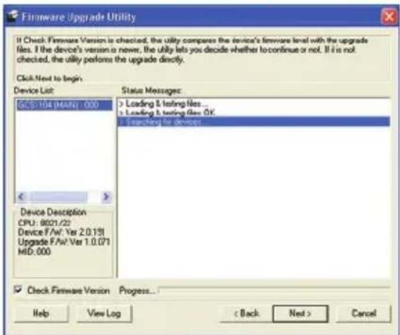 Firmware Upgrade Utility If Check Firmware Version is checked, the utility compares the device's firmware level with the upgrade files. If the device's version is newer, the utility lets you decide whether to continue or not. If it is not checked, the utility performs the upgrade directly. Click:Next to begin. Device List: SCS-104 (MAIN) : 000 Status Messages: > Loading & testing files ... is Loading & testing files OK. > Searching for devices Device Description CPU: 9021/22 Device F/W: Ver 2.0.191 Upgrade F/W: Ver 1.0.071 MID: 000 ✓ Check Firmware Version Progress... Help View Log < Back Next > Cancel
