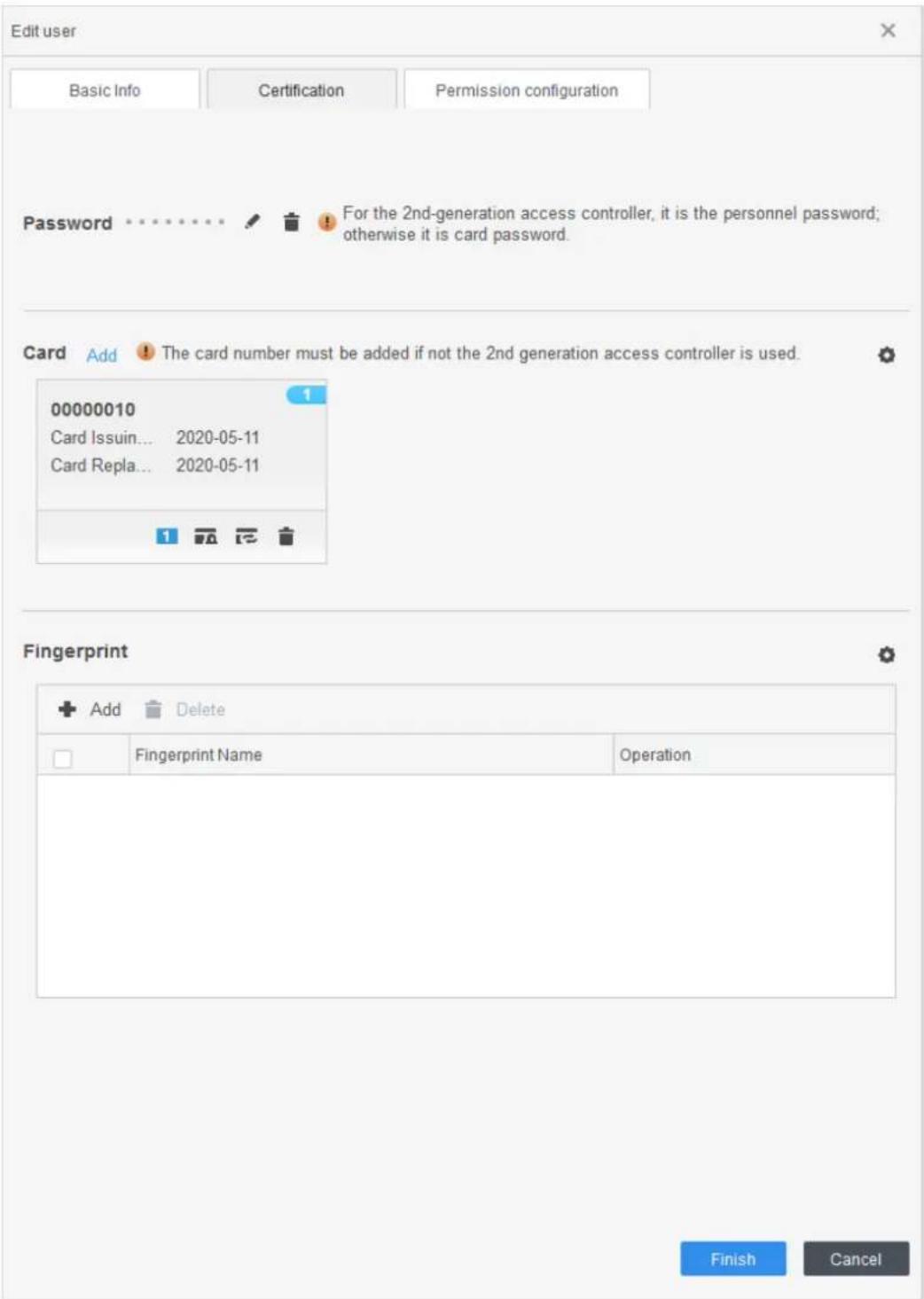 Edit user Basic Info Certification Permission configuration Password For the 2nd-generation access controller, it is the personnel password; otherwise it is card password. Card Add The card number must be added if not the 2nd generation access controller is used. 00000010 Card Issuin... 2020-05-11 Card Repla... 2020-05-11 Fingerprint Add Delete Fingerprint Name Operation Finish Cancel