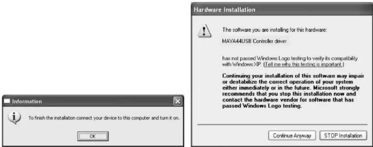 Hardware Installation The software you are installing for this hardware: MAYA44USB Controller driver has not passed Windows Logo testing to verify its compatibility with Windows XP. (Tell me why this testing is important.) Continuing your installation of this software may impair or destabilize the correct operation of your system either immediately or in the future. Microsoft strongly recommends that you stop this installation now and contact the hardware vendor for software that has passed Windows Logo testing. Continue Anyway STOP Installation Information To finish the installation connect your device to this computer and turn it on. OK