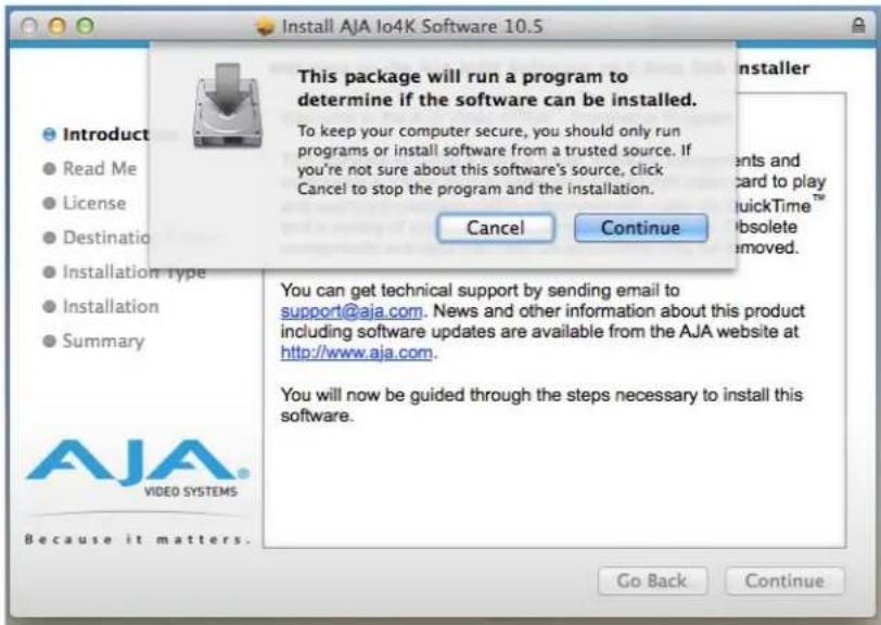 Install AJA Io4K Software 10.5 This package will run a program to determine if the software can be installed. To keep your computer secure, you should only run programs or install software from a trusted source. If you're not sure about this software's source, click Cancel to stop the program and the installation. Cancel Continue You can get technical support by sending email to support@aja.com. News and other information about this product including software updates are available from the AJA website at http://www.aja.com. You will now be guided through the steps necessary to install this software. Go Back Continue