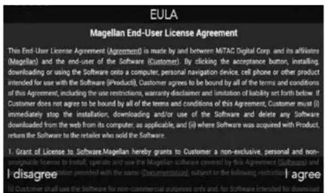 EULA Magellan End-User License Agreement This End-User License Agreement (Agreement) is made by and between MiTAC Digital Corp. and its affiliates (Magellan) and the end-user of the Software (Customer). By clicking the acceptance button, installing, downloading or using the Software onto a computer, personal navigation device, cell phone or other product intended for use with the Software (iProduct), Customer agrees to be bound by all of the terms and conditions of this Agreement, including the use restrictions, warranty disclaimer and limitation of liability set forth below. If Customer does not agree to be bound by all of the terms and conditions of this Agreement, Customer must (i) immediately stop the installation, downloading and/or use of the Software and delete any Software downloaded from the web from its computer, as applicable, and (ii) where Software was acquired with Product, return the Software to the retailers who sold the Software. 1. Grant of License to Software Magellan hereby grants to Customer: a non-exclusive, personal and non-synucleic license to install, operate and use the Magellan software covered by this Agreement (Software) and will be allowed to sell or buy any information provided with the same (Documentation), subject to the following restrictions: I disagree I agree (ii) Customer shall use the Software for non-commercial purposes only and, for Software intended for download