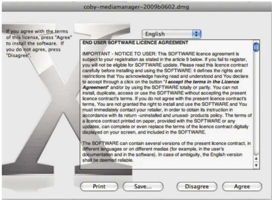 coby-mediamanager-2009b0602.dmg If you agree with the terms of this license, press "Agree" to install the software. If you do not agree, press "Disagree". English END USER SOFTWARE LICENCE AGREEMENT IMPORTANT - NOTICE TO USER: This SOFTWARE licence agreement is subject to your registration as stated in the article 9 below. If you fail to register, you will not be eligible for SOFTWARE update. Please read this licence contract carefully before installing and using the SOFTWARE: it defines the rights and restrictions that You acknowledge having read and understood and You declare to accept through a click on the button "I accept the terms in the Licence Agreement" and/or by using the SOFTWARE totally or partly. You can not install, duplicate, access or use the SOFTWARE without accepting the present licence contract's terms. If you do not agree with the present licence contract's terms, You are not granted the right to install and use the SOFTWARE and You must immediately contact your retailer, in order to obtain its instruction in accordance with its return -uninstalled and unused- products policy. The terms of a licence contract printed on paper, provided with the SOFTWARE or any updates, can complete or even replace the terms of the licence contract digitally displayed on your screen, and included in the SOFTWARE. The SOFTWARE can contain several versions of the present licence contract, in different languages or on different medias (for example, in the user's documentation and in the software). In case of ambiguity, the English version shall be deemed reliable. Print Save... Disagree Agree