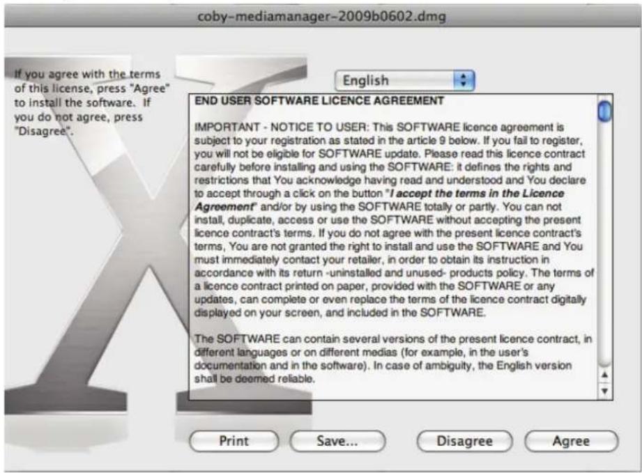 coby-mediamanager-2009b0602.dmg If you agree with the terms of this license, press "Agree" to install the software. If you do not agree, press "Disagree". English END USER SOFTWARE LICENCE AGREEMENT IMPORTANT - NOTICE TO USER: This SOFTWARE licence agreement is subject to your registration as stated in the article 9 below. If you fail to register, you will not be eligible for SOFTWARE update. Please read this licence contract carefully before installing and using the SOFTWARE: it defines the rights and restrictions that You acknowledge having read and understood and You declare to accept through a click on the button "I accept the terms in the Licence Agreement" and/or by using the SOFTWARE totally or partly. You can not install, duplicate, access or use the SOFTWARE without accepting the present licence contract's terms. If you do not agree with the present licence contract's terms, You are not granted the right to install and use the SOFTWARE and You must immediately contact your retailer, in order to obtain its instruction in accordance with its return -uninstalled and unused- products policy. The terms of a licence contract printed on paper, provided with the SOFTWARE or any updates, can complete or even replace the terms of the licence contract digitally displayed on your screen, and included in the SOFTWARE. The SOFTWARE can contain several versions of the present licence contract, in different languages or on different medias (for example, in the user's documentation and in the software). In case of ambiguity, the English version shall be deemed reliable. Print Save... Disagree Agree