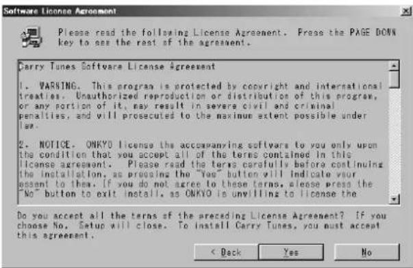 Software License Agreement Please read the following License Agreement. Press the PAGE DONN key to see the rest of the agreement. Darry Tunes Software License Agreement 1. WARNING. This program is protected by copyright and international treaties. Unauthorized reproduction or distribution of this program, or any portion of it, may result in severe civil and criminal penalties, and will be prosecuted to the maximum extent possible under law. 2. NOTICE. ONKYO license the accompanying softwares to you only upon the condition that you accept all of the terms contained in this license agreement. Please read the terms carefully before continuing the installation, as procuing the "Yes" button will indicate your essent to them. If you do not agree to these terms, please press the "No" button to exit install, as ONKYO is unwilling to license the Do you accept all the terms of the preceding License Agreement? If you choose No. Setup will close. To install Carry Tunes, you must accept this agreement. < Back Yes No