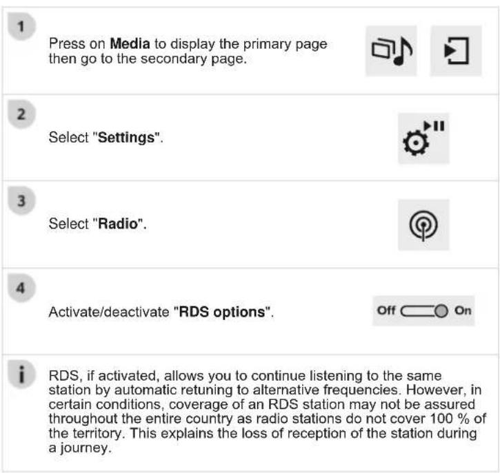 1 Press on Media to display the primary page then go to the secondary page. 2 Select "Settings". 3 Select "Radio". 4 Activate/deactivate "RDS options". i RDS, if activated, allows you to continue listening to the same station by automatic retuning to alternative frequencies. However, in certain cond…