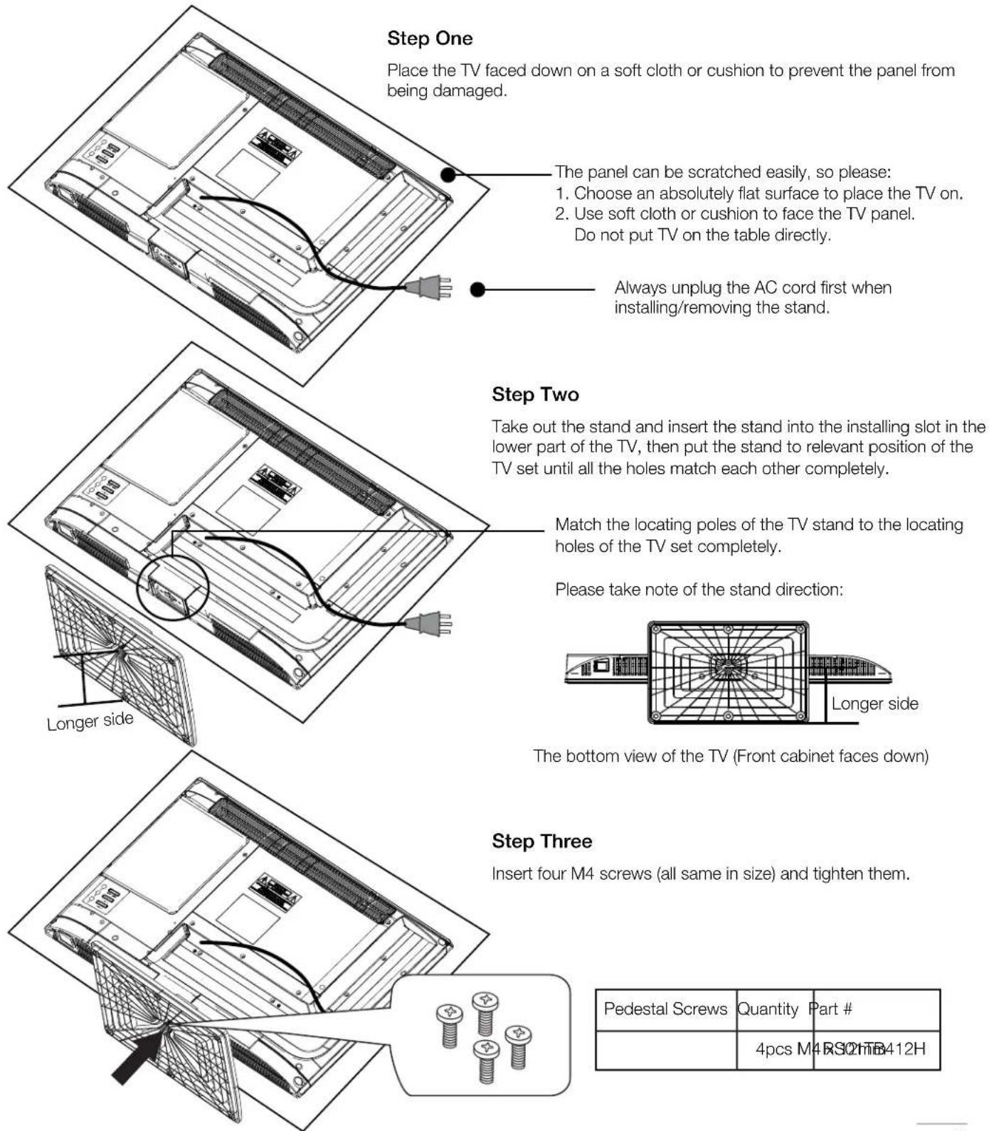 Step One Place the TV faced down on a soft cloth or cushion to prevent the panel from being damaged. The panel can be scratched easily, so please: 1. Choose an absolutely flat surface to place the TV on. 2. Use soft cloth or cushion to face the TV panel. Do not put TV on the table directly. Always unplug the AC cord first when installing/removing the stand. Step Two Take out the stand and insert the stand into the installing slot in the lower part of the TV, then put the stand to relevant position of the TV set until all the holes match each other completely. Match the locating poles of the TV stand to the locating holes of the TV set completely. Please take note of the stand direction: Longer side The bottom view of the TV (Front cabinet faces down) Step Three Insert four M4 screws (all same in size) and tighten them. Pedestal Screws Quantity Part # 4pcs M4 RS02H8412H