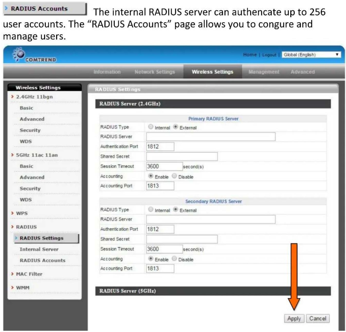 RADIUS Accounts The internal RADIUS server can authenticate up to 256 user accounts. The "RADIUS Accounts" page allows you to conjure and manage users. ComTREND Home | Logout | Global (English) Information Network Settings Wireless Settings Management Advanced Wireless Settings 2.4GHz 11bgn Basic Advanced Security WDS 5GHz 11ac 11an Basic Advanced Security WDS WPS RADIUS RADIUS Settings Internal Server RADIUS Accounts MAC Filter WMM RADIUS Server (2.4GHz) Primary RADIUS Server RADIUS Type Internal External RADIUS Server Authentication Port 1812 Shared Secret Session Timeout 3600 second(s) Accounting Enable Disable Accounting Port 1813 Secondary RADIUS Server RADIUS Type Internal External RADIUS Server Authentication Port 1812 Shared Secret Session Timeout 3600 second(s) Accounting Enable Disable Accounting Port 1813 RADIUS Server (5GHz) Apply Cancel