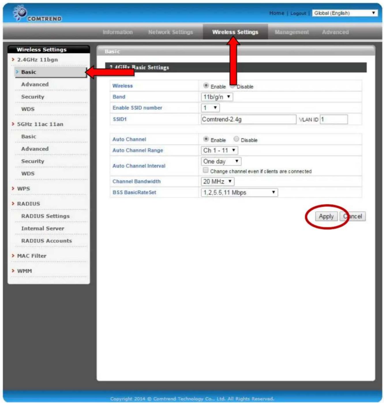 COMTREND Home | Logout | Global (English) Information Network Settings Wireless Settings Management Advanced Wireless Settings > 2.4GHz 11bgn > Basic Advanced Security WDS > 5GHz 11ac 11an Basic Advanced Security WDS > WPS > RADIUS RADIUS Settings Internal Server RADIUS Accounts > MAC Filter > WMM Basic 2.4GHz Basic Settings Wireless Enable Disable Band 11b/g/n Enable SSID number 1 SSID1 Comtrend-2.4g VLAN ID 1 Auto Channel Enable Disable Auto Channel Range Ch 1 - 11 Auto Channel Interval One day Change channel even if clients are connected Channel Bandwidth 20 MHz BSS BasicRateSet 1,2,5,5,11 Mbps Apply Cancel Copyright 2014 © Comtrend Technology Co., Ltd. All Rights Reserved.
