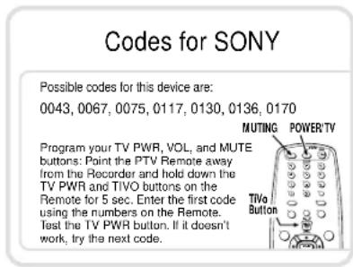 Codes for SONY Possible codes for this device are: 0043, 0067, 0075, 0117, 0130, 0136, 0170 MUTING POWER/TV Program your TV PWR, VOL, and MUTE buttons: Point the PTV Remote away from the Recorder and hold down the TV PWR and TIVO buttons on the Remote for 5 sec. Enter the first code using the numbers on the Remote. Test the TV PWR button. If it doesn't work, try the next code.