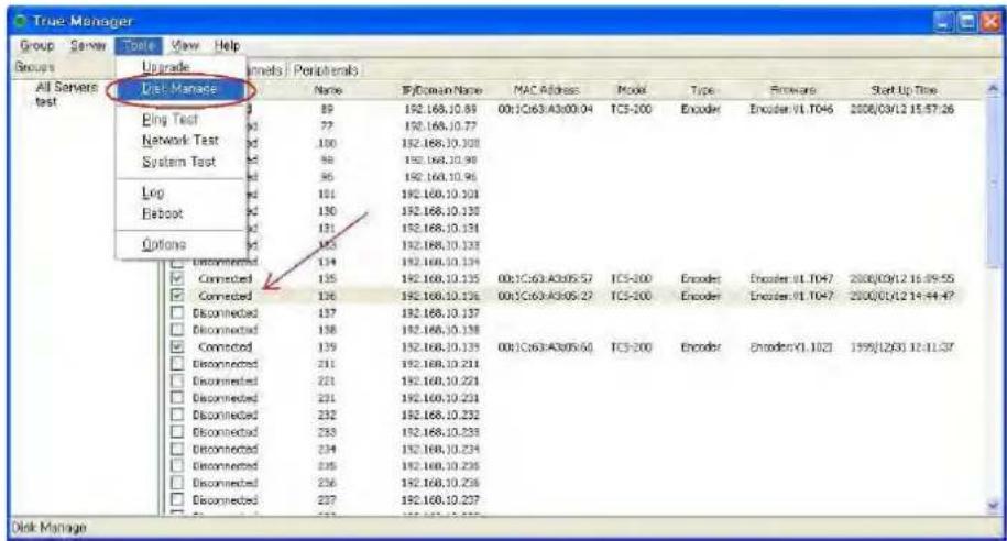 True-Manager Group Server Tools View Help Groups All Servers Test Upgrade Qisk Manage Bing Test Network Test System Test Log Reboot Options Name ByDomain/Name NAC Address Model Type Forews Start Up Time 89 192.168.10.89 00:1C:63:A3:00:04 TC5-200 Encoder Encoder:01.1046 2008/09/12 15:57:26 77 192.168.10.77 100 192.168.10.300 99 192.168.10.98 96 192.168.10.96 101 192.168.10.303 130 192.168.10.130 131 192.168.10.131 133 192.168.10.133 134 192.168.10.134 Connected 135 192.168.10.135 00:1C:63:A3:05:57 TC5-200 Encoder Encoder:01.1047 2008/09/12 16:59:55 Connected 136 192.168.10.136 00:1C:63:A3:05:27 TC5-200 Encoder Encoder:01.1047 2008/09/12 14:44:47 Disconnected 137 192.168.10.137 Disconnected 138 192.168.10.138 Connected 139 192.168.10.139 00:1C:63:A3:05:50 TC5-200 Encoder Encoder:01.1021 1999/12/03 12:44:47 Disconnected 211 192.168.10.221 Disconnected 221 192.168.10.223 Disconnected 231 192.168.10.224 Disconnected 232 192.168.10.232 Disconnected 233 192.168.10.233 Disconnected 234 192.168.10.234 Disconnected 235 192.168.10.235 Disconnected 236 192.168.10.236 Disconnected 237 192.168.10.237 Disk Manage