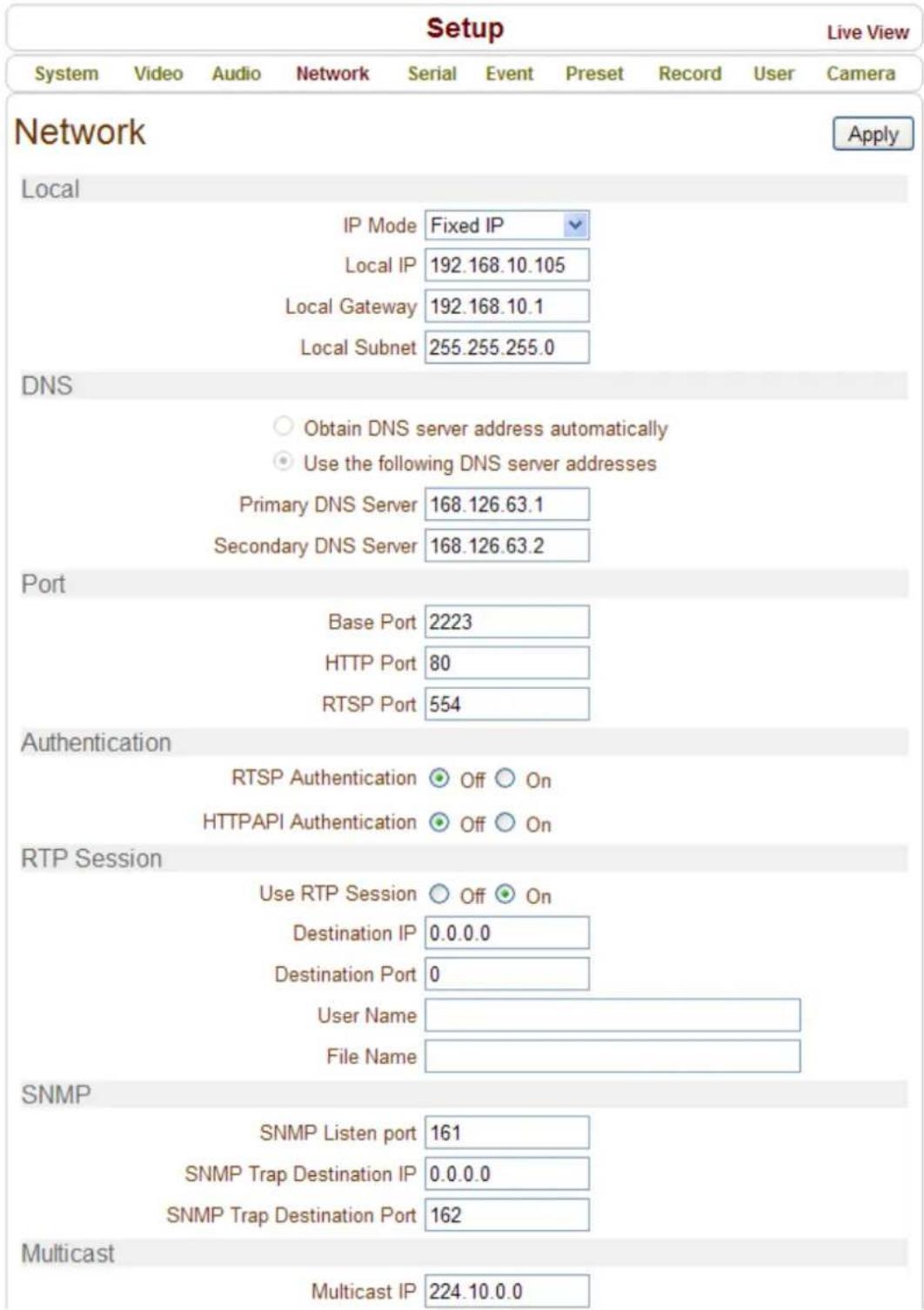 Setup Live View System Video Audio Network Serial Event Preset Record User Camera Network Apply Local IP Mode Fixed IP Local IP 192.168.10.105 Local Gateway 192.168.10.1 Local Subnet 255.255.255.0 DNS Obtain DNS server address automatically Use the following DNS server addresses Primary DNS Server 168.126.63.1 Secondary DNS Server 168.126.63.2 Port Base Port 2223 HTTP Port 80 RTSP Port 554 Authentication RTSP Authentication Off On HTTPAPI Authentication Off On RTP Session Use RTP Session Off On Destination IP 0.0.0.0 Destination Port 0 User Name File Name SNMP SNMP Listen port 161 SNMP Trap Destination IP 0.0.0.0 SNMP Trap Destination Port 162 Multicast Multicast IP 224.10.0.0