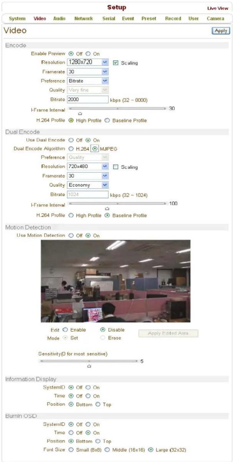 Setup Live View System Video Audio Network Serial Event Preset Record User Camera Video Apply Encode Enable Preview Off On Resolution 1280x720 Scaling Framerate 30 Preference Bitrate Quality Very fine Bitrate 2000 kbps (32 - 8000) I-Frame Interval 30 H.264 Profile High Profile Baseline Profile Dual Encode Use Dual Encode Off On Dual Encode Algorithm H.264 MJPEG Preference Quality Resolution 720x480 Scaling Framerate 30 Quality Economy Bitrate 1024 kbps (32 ~ 1024) I-Frame Interval 100 H.264 Profile High Profile Baseline Profile Motion Detection Use Motion Detection Off On Edit Enable Disable Apply Edited Area Mode Set Erase Sensitivity(0 for most sensitive) 5 Information Display SystemID Off On Time Off On Position Bottom Top BurnIn OSD SystemID Off On Time Off On Position Bottom Top Font Size Small (8x8) Middle (16x16) Large (32x32)
