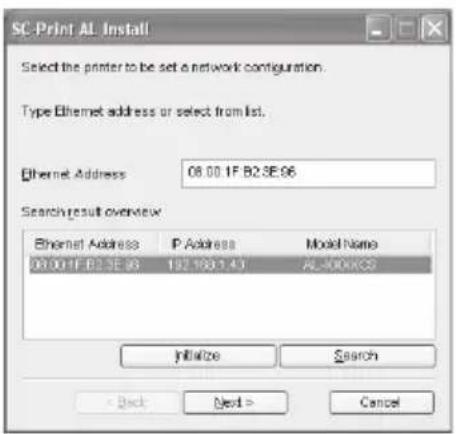 SC-Print AL Install Select the printer to be set a network configuration. Type Ethernet address or select from list. Ethernet Address 08.00.1F.B2.3E.96 Search result overview Ethernet Address P Address Model Name 08.00.1F.B2.3E.96 192.150.1.43 AL-400KOS Initialize Search < Back Next > Cancel