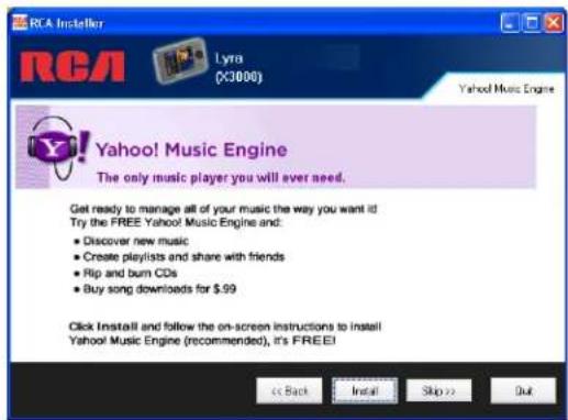 RCA Installer RCA Lyra (X3000) Yahoo! Music Engine The only music player you will ever need. Get ready to manage all of your music the way you want it! Try the FREE Yahoo! Music Engine and: • Discover new music • Create playlists and share with friends • Rip and burn CDs • Buy song downloads for $.99 Click Install and follow the on-screen instructions to install Yahoo! Music Engine (recommended), it's FREE! << Back Install Skip >> Out