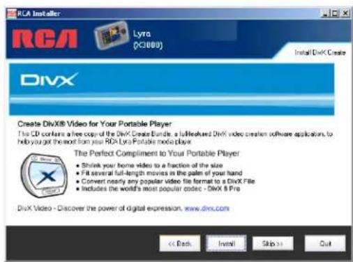 RCA Installer RCA Lyra (KJ000) Install DivX Create DivX Create DivX® Video for Your Portable Player The CD contains a free copy of the DivX® Create Bundle, a full-length DivX video creation software application, to help you get the most from your DivX® Portable media player. The Perfect Compliment to Your Portable Player • Shrink your home video to a fraction of the size • Fill several full-length movies in the palm of your hand • Convert nearly any popular video file format to a DivX File • Includes the world's most popular codex - DivX & Pro DivX Video - Discover the power of digital expression. www.divx.com << Back Install Skip >> Out