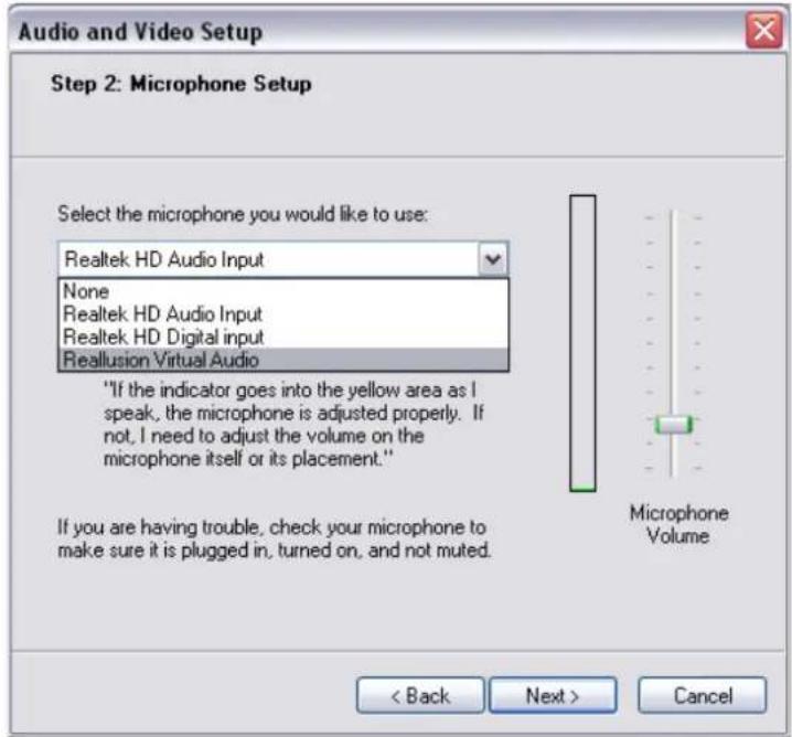 Audio and Video Setup Step 2: Microphone Setup Select the microphone you would like to use: Realtek HD Audio Input None Realtek HD Audio Input Realtek HD Digital input Reallusion Virtual Audio "If the indicator goes into the yellow area as I speak, the microphone is adjusted properly. If not, I need to adjust the volume on the microphone itself or its placement." If you are having trouble, check your microphone to make sure it is plugged in, turned on, and not muted. Microphone Volume < Back Next > Cancel