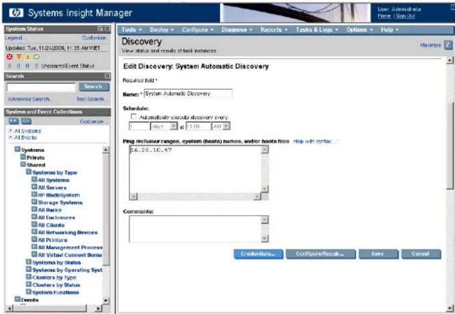 Systems Insight Manager User: Administrator Home: Scan Out System Status Legend: Customize Updated: Tue, 11/24/2009, 11:35 AM VIET 0 0 0 Undirected Event Status Search Search Advanced Search Tool Search System and Event Collections Customize All Systems All Events Systems Private Shared Systems by Type All Systems All Servers HP Bladesystem Storage Systems All Racks All Enclosures All Clients All Networking Devices All Printers All Management Process All Virtual Connect Doms Systems by Status Systems by Operating Syst Clusters by Type Clusters by Status System Functions Events Tools Deploy Configure Disagree Reports Tasks & Logs Options Help Discovery View status and results of task instances. Edit Discovery: System Automatic Discovery Required field * Name: * System Automatic Discovery Schedule: Automatically executo discovery every. 100% 1:100 AM Ping Inclusion ranges, system (hosts) names, and/or hosts files Help with syntax... 6.26.10.47 Comments: Credentidale... Configure/Repack... Save Cancel