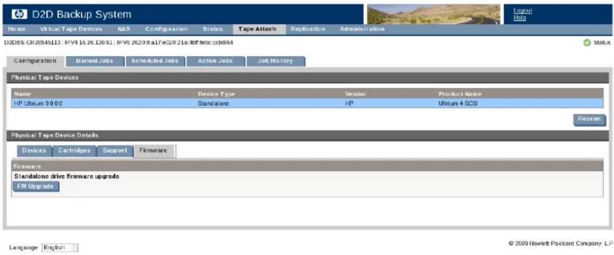 D2D Backup System Home Virtual Tape Devices NAS Configuration Status Tape Attach Replication Administration D2DBS CR20545113: IPVI 16.26.130.91: IPVS 2620.0 a17/eC20.21a:dtf.boc.ccb064 Configuration Manual Jobs Scheduled Jobs Active Jobs Job History Physical Tape Devices Name Device Type Vendor Product Name HP Ultium 0 0 0:0 Standalone HP Ultium 4-SCS Rescan Physical Tape Device Details Devices Cartridges Support Firmware Firmware Standalone drive firmware upgrade FW Upgrade Language English © 2009 Hewlett Packard Company, L.P.