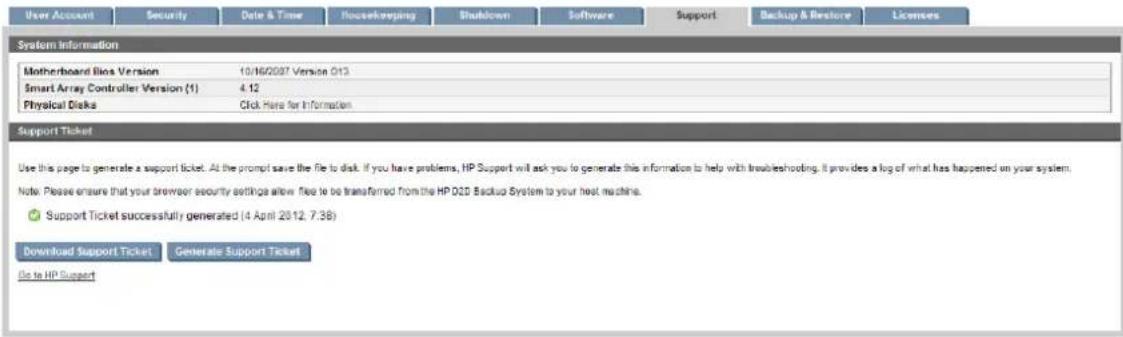 User Account Security Date & Time Housekeeping Shutdown Software Support Backup & Restore Licenses System Information Motherboard Bio Version 10/16/2007 Version 013 Smart Array Controller Version (1) 4.12 Physical Disk Click Here for Information Support Ticket Use this page to generate a support ticket. At the prompt save the file to disk. If you have problems, HP Support will ask you to generate this information to help with troubleshooting. It provides a log of what has happened on your system. Note: Please ensure that your browser security settings allow files to be transferred from the HP Q2D Backup System to your host machine. ● Support Ticket successfully generated (4 April 2012, 7:38) Download Support Ticket Generate Support Ticket Go to HP Support