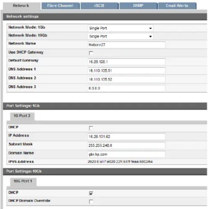Network Fibre Channel iSCSI SNMP Email Alerts Network settings Network Mode: 1Gb Single Port Network Mode: 10Gb Single Port Network Name Haborn27 Use DHCP Gateway Default Gateway 16.28.128.1 DNS Address 1 16.110.135.51 DNS Address 2 16.110.135.52 DNS Address 3 0.0.0.0 Port Settings: 1Gb 1G Port 3 DHCP IP Address 16.28.131.62 Subnet Mask 255.255.248.0 Domain Name gbr.hp.com IPV6 Address 2620 0:a17:e020 225:b31f feaa 8802/64 Port Settings: 10Gb 10G Port 1 DHCP DHCP Domain Override