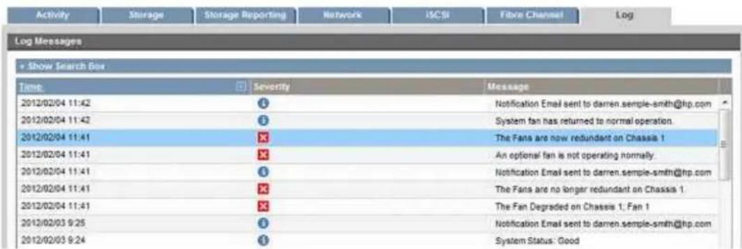 Activity Storage Storage Reporting Network iSCSI Fibre Channel Log Log Messages • Show Search Box Time Severity Message 2012/02/04 11:42 6 Notification Email sent to darren.semple-smith@hp.com 2012/02/04 11:42 6 System fan has returned to normal operation. 2012/02/04 11:41 ✗ The Fans are now redundant on Chassa 1 2012/02/04 11:41 ✗ An optional fan is not operating normally. 2012/02/04 11:41 6 Notification Email sent to darren.semple-smith@hp.com 2012/02/04 11:41 ✗ The Fans are no longer redundant on Chassa 1. 2012/02/04 11:41 ✗ The Fan Degraded on Chassa 1; Fan 1 2012/02/03 9:25 6 Notification Email sent to darren.semple-smith@hp.com 2012/02/03 9:24 6 System Status: Good