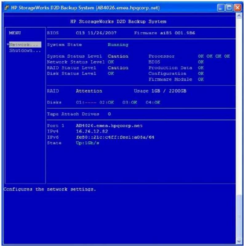 HP StorageWorks D2D Backup System (AB4026.emea.hpqcorp.net) HP StorageWorks D2D Backup System MENU *Network... Shutdown... BIOS C13 11/26/2007 Firmware ai85 001.986 System State Running System Status Level Caution Processor OK OK OK OK Network Status Level OK BIOS OK RAID Status Level Caution Production Data OK Disk Status Level OK Configuration OK RAID Attention Usage 1GB / 2200GB Disks 01:--- 02:OK 03:OK 04:OK Tape Attach Drives 0 Fort 1 AB4026.emea.hpqcorp.net IPv4 16.26.12.82 IPv6 fe80::21c:c4ff:feel:a08a/64 State Up:1Gb/s Configures the network settings.