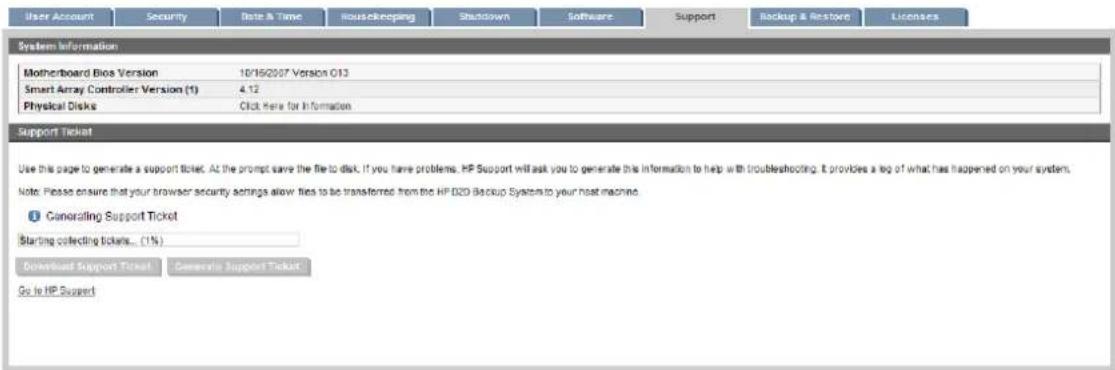 User Account Security Date & Time Housekeeping Shutdown Software Support Backup & Restore Licenses System Information Motherboard Bio Version 10/16/2007 Version O13 Smart Array Controller Version (1) 4.12 Physical Disks Click Here for Information Support Ticket Use this page to generate a support ticket. At the prompt save the file to disk. If you have problems, HP Support will ask you to generate this information to help with troubleshooting. It provides a tag of what has happened on your system. Note: Please ensure that your browser security settings allow files to be transferred from the HP D2D Backup System to your host machine. Canorating Support Ticket Starting collecting tickets... (1%) Download Support Ticket Generate Support Ticket Go to HP Support
