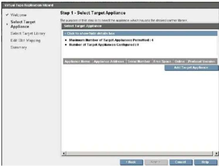Virtual Tape Replication Wizard ✓ Welcome Select Target Appliance Select Target Library Edit Slot Mapping Summary Step 1 - Select Target Appliance The purpose of this slot is to select the appliance which houses the desired partner library. Select Target Appliance + Click to show/hide details box • Maximum Number of Target Appliances Permitted: 4 • Number of Target Appliances Configured: 9 Appliance Name Appliance Address Serial Number Free Space Online Protocol Version Add Target Appliance < Back Next > Cancel Help