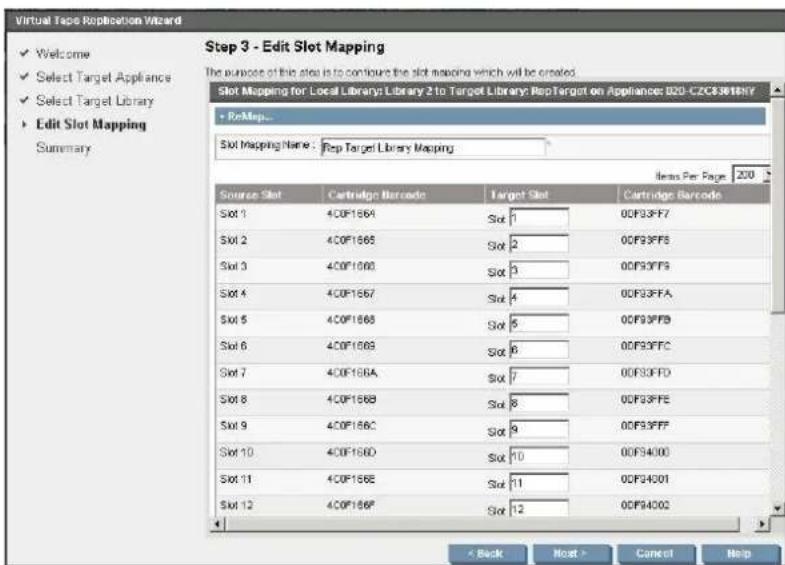 Virtual Tape Replication Wizard ✓ Welcome ✓ Select Target Appliance ✓ Select Target Library ► Edit Slot Mapping Summary Step 3 - Edit Slot Mapping The purpose of this slot is to configure the slot mapping which will be created. Slot Mapping for Local Libraries: Library 2 to Target Library: RepTarget on Appliances: D20-CZC83619YY + ReMap... Slot Mapping Name: Rep Target Library Mapping Items Per Page 200 Source Slot Cartridge Barcode Target Slot Cartridge Barcode Slot 1 40F1564 Slot 1 00F33FF7 Slot 2 40F1565 Slot 2 00F33FFS Slot 3 40F1566 Slot 3 00F33FFS Slot 4 40F1567 Slot 4 00F33FFA Slot 5 40F1568 Slot 5 00F33FFB Slot 6 40F1569 Slot 6 00F33FFC Slot 7 40F156A Slot 7 00F33FFD Slot 8 40F156B Slot 8 00F33FFE Slot 9 40F156C Slot 9 00F33FFF Slot 10 40F156D Slot 10 00F34000 Slot 11 40F156E Slot 11 00F34001 Slot 12 40F156F Slot 12 00F34002 < Back Next > Cancel Help