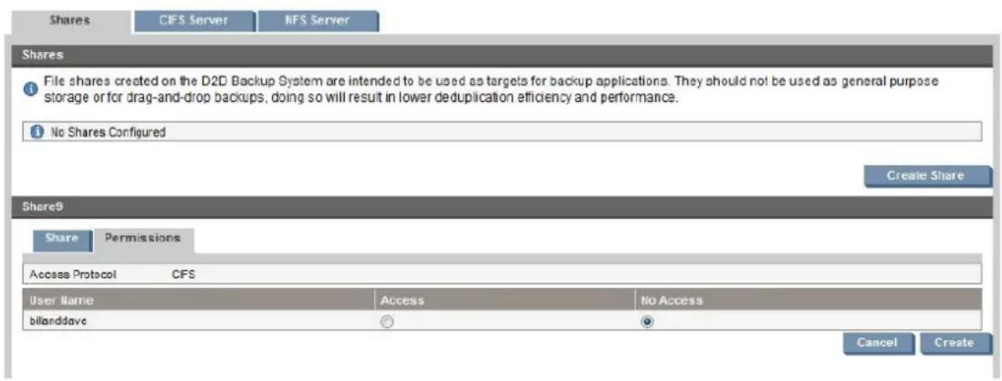 Shares CIFS Server NFS Server Shares File shares created on the D2D Backup System are intended to be used as targets for backup applications. They should not be used as general purpose storage or for drag-and-drop backups, doing so will result in lower deduplication efficiency and performance. No Shares Configured Create Share Share9 Share Permissions Access Protocol CFS User Name Access No Access bilarddave Cancel Create