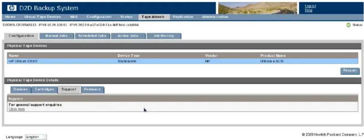 D2D Backup System Home Virtual Tape Devices NAS Configuration Status Tape Attach Replication Administration D2DBS-CR20545113 IPV4 15.26.130.91 IPV5 2620.0 a17e20.21a.eeffebc.ccb064 Configuration Manual Jobs Scheduled Jobs Active Jobs Job History Physical Tape Devices Name Device Type Vendor Product Name HP Uthium 0.000 Standalone HP Uthium 4-SCSI Rescan Physical Tape Device Details Devices Cartridges Support Firmware Support For general support enquiries Click here Language English © 2009 Hewlett-Packard Company, LP