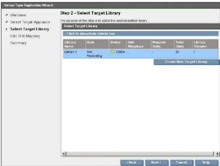 Virtual Tape Replication Wizard ✓ Welcome ✓ Select Target Appliance ✓ Select Target Library Edit Slot Mapping Summary Step 2 - Select Target Library The purpose of this step is to select the accred partner library. Select Target Library - Click to show/hide details box Library Name: Role Status Slot Mappings Mapped Total Library Library 1 Non Online - 24 1 Replicating Create New Target Library < Back Next > Cancel Help
