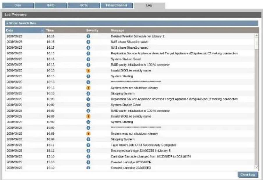 Disk RAID SCDR Fibre Channel Log Log Messages + Show Search Box Date Time Severity Message 2009/08/25 16:16 Deleted Weekly Schedule for Library 2 2009/08/25 16:15 NAS share Shared created 2009/08/25 16:15 NAS share Shared created 2009/08/25 16:13 Replication Source Appliance detected Target Appliance d20gukevpc02 making connection 2009/08/25 16:13 System Status: Good 2009/08/25 16:13 RAID parity installation is 100 % complete 2009/08/25 16:13 Invalid BIOS Assembly name 2009/08/25 16:13 System Starting 2009/08/25 16:13 System was not shutdown clearly 2009/08/25 16:10 Stopping System 2009/08/25 16:09 Replication Source Appliance detected Target Appliance d20gukevpc02 making connection 2009/08/25 16:09 System Status: Good 2009/08/25 16:09 RAID parity installation is 100 % complete 2009/08/25 16:09 Invalid BIOS Assembly name 2009/08/25 16:09 System Starting 2009/08/25 16:09 System was not shutdown clearly 2009/08/25 16:06 Stopping System1 2009/08/25 15:11 Tape Attach Job ID 43 Successfully Completed 2009/08/25 15:11 Destroyed cartridge 23A6EBB3 in Library 5 2009/08/25 15:10 Cartridge Barcode changed from 6C334DF to 3C416474 2009/08/25 15:10 Created cartridge BC334DF 2009/08/25 15:10 Created cartridge 23A6EBB3