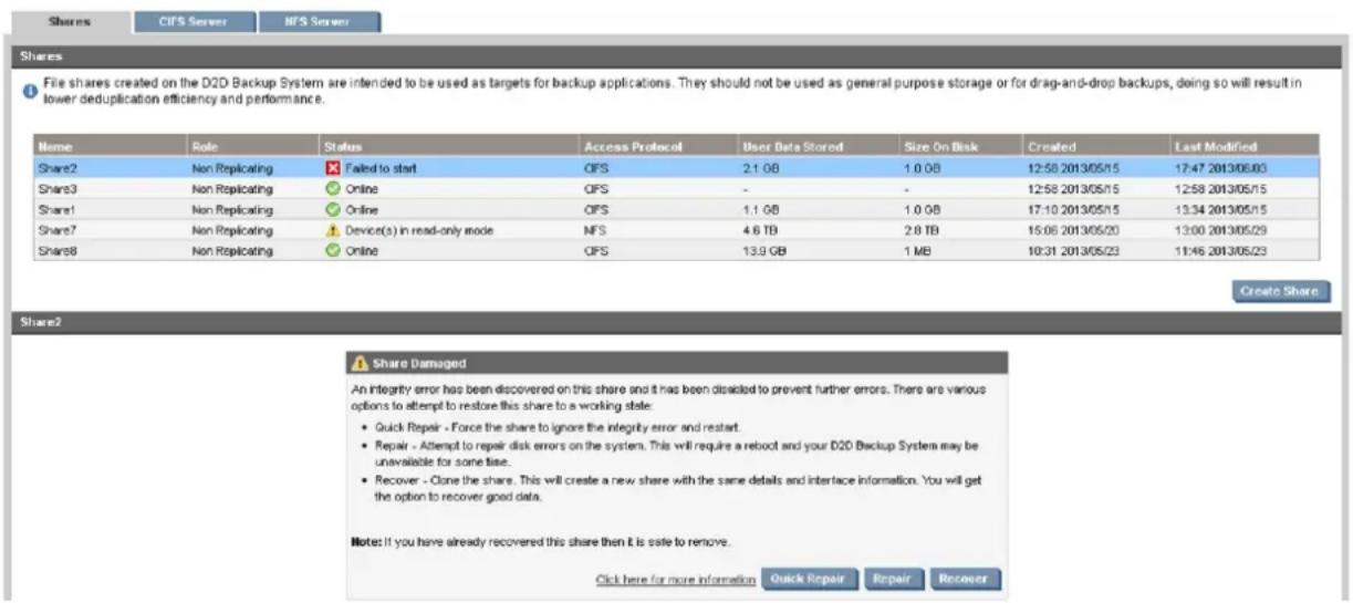 Shares CIFS Server HFS Server Shares File shares created on the D2D Backup System are intended to be used as targets for backup applications. They should not be used as general purpose storage or for drag-and-drop backups, doing so will result in lower deduplication efficiency and performance. Name Role Status Access Protocol User Data Stored Size On Disk Created Last Modified Share2 Non Replicating Failed to start OIFS 2.1 GB 1.0 GB 12:58 2013/05/15 17:47 2013/06/03 Share3 Non Replicating Online OIFS - - 12:58 2013/05/15 12:58 2013/05/15 Share1 Non Replicating Online OIFS 1.1 GB 1.0 GB 17:10 2013/05/15 13:34 2013/05/15 Share7 Non Replicating Device(s) in read-only mode NFS 4.6 TB 2.8 TB 15:06 2013/05/20 13:00 2013/05/29 Share8 Non Replicating Online OIFS 13.9 GB 1 MB 10:31 2013/05/23 11:46 2013/05/23 Create Share Share2 Share Damaged An integrity error has been discovered on this share and it has been disabled to prevent further errors. There are various options to attempt to restore this share to a working state: • Quick Repair - Force the share to ignore the integrity error and restart. • Repair - Attempt to repair disk errors on the system. This will require a reboot and your D2D Backup System may be unavailable for some time. • Recover - Clone the share. This will create a new share with the same details and interface information. You will get the option to recover good data. Note: If you have already recovered this share then it is safe to remove. Click here for more information Quick Repair Repair Recover