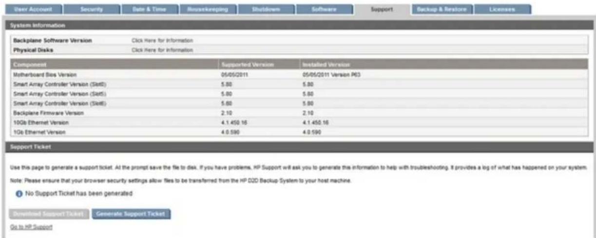 User Account Security Date & Time Housekeeping Shutdown Software Support Backup & Restore Licenses System Information Backplane Software Version Click Here for Information Physical Disks Click Here for Information Component Supported Version Installed Version Motherboard Bios Version 05/05/2011 05/05/2011 Version P63 Smart Array Controller Version (Slett) 5.80 5.80 Smart Array Controller Version (Slett) 5.80 5.80 Smart Array Controller Version (Slett) 5.80 5.80 Backplane Firmware Version 2.10 2.10 10Gb Ethernet Version 4.1.450.16 4.1.450.16 1Gb Ethernet Version 4.0.590 4.0.590 Support Ticket Use this page to generate a support ticket. At the prompt save the file to disk. If you have problems, HP Support will ask you to generate this information to help with troubleshooting. It provides a log of what has happened on your system. Note: Please ensure that your browser security settings allow files to be transferred from the HP D2D Backup System to your host machine. No Support Ticket has been generated Downloaded Support Ticket Generate Support Ticket Go to HP Support