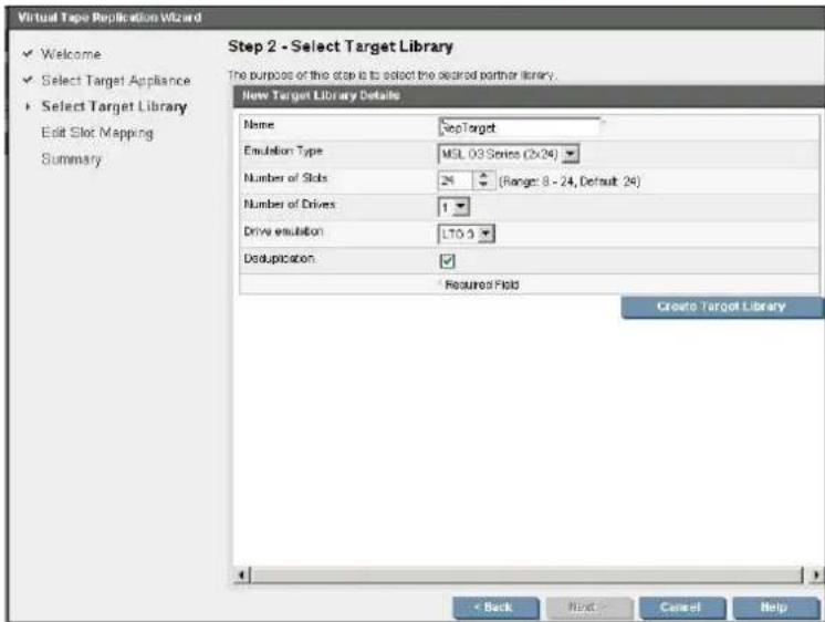 Virtual Tape Replication Wizard ✓ Welcome ✓ Select Target Appliance ▶ Select Target Library Edit Slot Mapping Summary Step 2 - Select Target Library The purpose of the stop is to select the secreted partner library. New Target Library Details Name SepTarget Emulsion Type MSL 03 Series (2x24) Number of Slots 24 (Range: 8 - 24, Default: 24) Number of Drives 1 Drive emulsion LTO 5 Deduplication ✓ Required Field Create Target Library < Back Next > Cancel Help