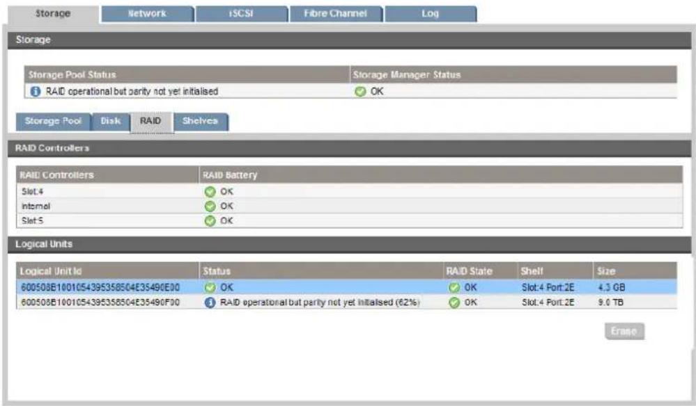 Storage Network iSCSI Fibre Channel Log Storage Storage Pool Status Storage Manager Status RAID operational but parity not yet initialised OK Storage Pool Disk RAID Shelves RAID Controllers RAID Controllers RAID Battery Slot 4 OK Internal OK Slot 5 OK Logical Units Logical Unit Id Status RAID State Shell Size 600508E1001054395358504E35490E00 OK OK Slot:4 Port:2E 4.3 GB 600508E1001054395358504E35490F00 RAID operational but parity not yet initialised (62%) OK Slot:4 Port:2E 9.0 TB Erano