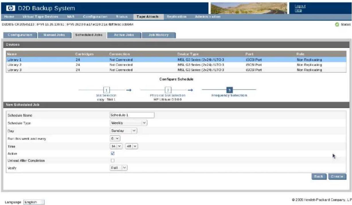 D2D85 CR20545113 : IPV4 16.26.130.51 : IPV6 2620 0 a17:e320 21a:dtftfeoc:ccb064 Configuration Manual Jobs Scheduled Jobs Active Jobs Job History Devices Name Cartridges Connection Device Type Port Role Library 1 24 Not Connected MSL G3 Series (2x24) /LTO 3 iCSI Port Non Replicating Library 2 24 Not Connected MSL G3 Series (2x24) /LTO 3 iCSI Port Non Replicating Library 3 24 Not Connected MSL G3 Series (2x24) /LTO 3 iCSI Port Non Replicating Configure Schedule 1 → 2 → 3 Slot Selection copy Slot 1 Physical Slot Selection HP Ultrium 0:0:0 Frequency Selection New Scheduled Job Schedule Name Schedule 1 Schedule Type Weekly Day Sunday Run this week and every 0. Time 14 48 Active ✓ Unload After Completion Verify Full ✓ Back Create Language English © 2009 Hewlett-Packard Company, LP.