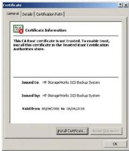 Certificate General Details Certification Path Certificate Information This CA Root certificate is not trusted. To enable trust, Install this certificate in the Trusted Root Certification Authorities store. Issued to: HP StorageWorks D2D Backup System Issued by: HP StorageWorks D2D Backup System Valid from 08/04/2008 to 06/04/2018 Install Certificate... Issuer Statement... OK
