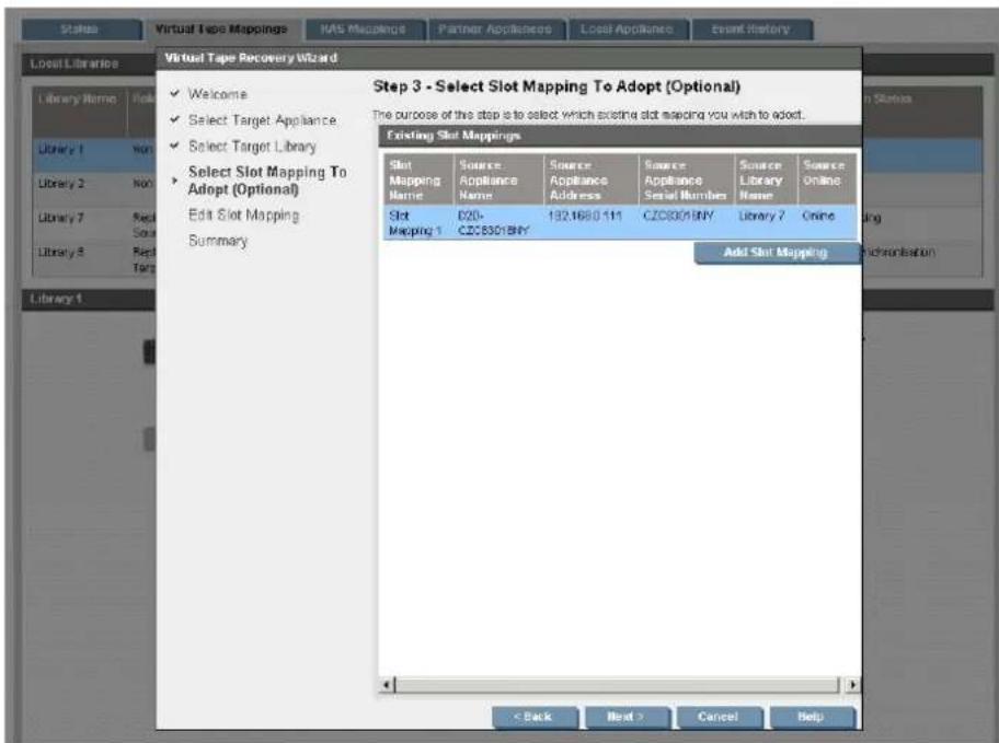 Virtual Tape Recovery Wizard Step 3 - Select Slot Mapping To Adopt (Optional) The purpose of this step is to select which existing slot mapping you wish to adopt. Existing Slot Mappings Slot Mapping Name Source Appliance Name Source Appliance Address Source Appliance Serial Number Source Library Name Source Online Slot Mapping 1 CZ06301BNY Add Slot Mapping Add Slot Mapping Library 1 Library 2 Library 7 Library 8 Library 9 Library 10 Welcome Select Target Appliance Select Target Library Select Slot Mapping To Adopt (Optional) Edit Slot Mapping Summary Library 1 Back Next > Cancel Help
