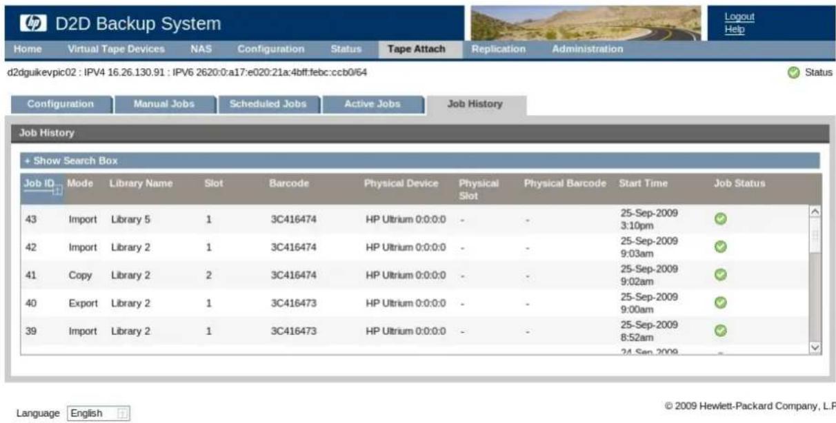 D2D Backup System Home Virtual Tape Devices NAS Configuration Status Tape Attach Replication Administration d2dguikevpic02 : IPV4 16.26.130.91 : IPV6 2620:0:a17:e020:21a:4bff:febc:ccb0/64 Configuration Manual Jobs Scheduled Jobs Active Jobs Job History Job History + Show Search Box Job ID Mode Library Name Slot Barcode Physical Device Physical Physical Barcode Start Time Job Status 43 Import Library 5 1 3C416474 HP Ultrium 0:0:0:0 - - 25-Sep-2009 3:10pm 42 Import Library 2 1 3C416474 HP Ultrium 0:0:0:0 - - 25-Sep-2009 9:03am 41 Copy Library 2 2 3C416474 HP Ultrium 0:0:0:0 - - 25-Sep-2009 9:02am 40 Export Library 2 1 3C416473 HP Ultrium 0:0:0:0 - - 25-Sep-2009 9:00am 39 Import Library 2 1 3C416473 HP Ultrium 0:0:0:0 - - 25-Sep-2009 8:52am 24 Sep 2009 Language English © 2009 Hewlett-Packard Company, L.P