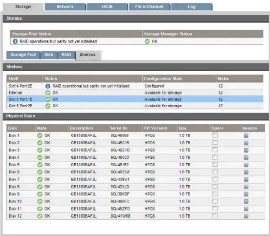 Storage Network ISCSI Fibre Channel Log Storage Storage Pool Status Storage Manager Status RAID operational but parity not yet initialised OK Storage Pool Disk RAID Shelves Shelves Shelf Status Configuration State Disks Slot 4 Port 2E RAID operational but parity not yet initialised Configured 12 Internal OK Available for storage 12 Slot 5 Port 1E OK Available for storage 12 Slot 5 Port 2E OK Available for storage 12 Physical Disks Disk State Description Serial No FW Version Size Spore Beacon Disk 1 OK GB1000EAFJL 9QJ4606S HPG8 1.0 TB □ Disk 2 OK GB1000EAFJL 9QJ45C15 HPG8 1.0 TB □ Disk 3 OK GB1000EAFJL 9QJ462VD HPG8 1.0 TB □ Disk 4 OK GB1000EAFJL 9QJ460C0 HPG8 1.0 TB □ Disk 5 OK GB1000EAFJL 9QJ461E2 HPG8 1.0 TB □ Disk 6 OK GB1000EAFJL 9QJ4623M HPG8 1.0 TB □ Disk 7 OK GB1000EAFJL 9QJ439V1 HPG8 1.0 TB □ Disk 8 OK GB1000EAFJL 9QJ42XJD HPG8 1.0 TB □ Disk 9 OK GB1000EAFJL 9QJ38KDF HPG8 1.0 TB □ Disk 10 OK GB1000EAFJL 9QJ460FC HPG8 1.0 TB □ Disk 11 OK GB1000EAFJL 9QJ45ZFG HPG8 1.0 TB □ Disk 12 OK GB1000EAFJL 9QJ41W68 HPG8 1.0 TB