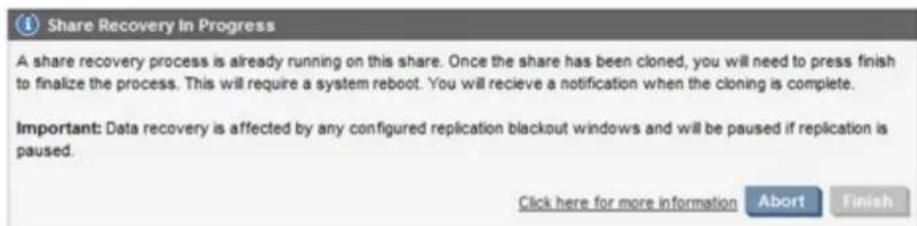 Share Recovery In Progress A share recovery process is already running on this share. Once the share has been cloned, you will need to press finish to finalize the process. This will require a system reboot. You will recieve a notification when the cloning is complete. Important: Data recovery is affected by any configured replication blackout windows and will be paused if replication is paused. Click here for more information Abort Finish