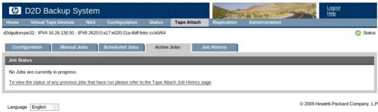 D2D Backup System Home Virtual Tape Devices NAS Configuration Status Tape Attach Replication Administration d2dguikevpic02 : IPV4 16.26.130.91 : IPV6 2620:0:a17:e020:21a:4bff:febc:ccb0/64 Configuration Manual Jobs Scheduled Jobs Active Jobs Job History Job Status No Jobs are currently in progress. To view the status of any previous jobs that have run please refer to the Tape Attach Job History page Language English © 2009 Hewlett-Packard Company, L.P.