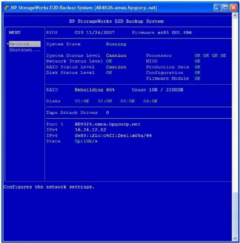 HP StorageWorks D2D Backup System (AB4026.emea.hpqcorp.net) MENU *Network... Shutdown... BIOS C13 11/26/2007 Firmware ai85 001.986 System State Running System Status Level Caution Processor OK OK OK OK Network Status Level OK BIOS OK RAID Status Level Caution Production Data OK Disk Status Level OK Configuration OK RAID Rebuilding 66% Usage 1GB / 2200GB Disks 01:OK 02:OK 03:OK 04:OK Tape Attach Drives 0 Port 1 AB4026.emea.hpqcorp.net IPv4 16.26.12.82 IPv6 fe80::2lc:c4If:feel:a08a/64 State Up:1Gb/s Configures the network settings.