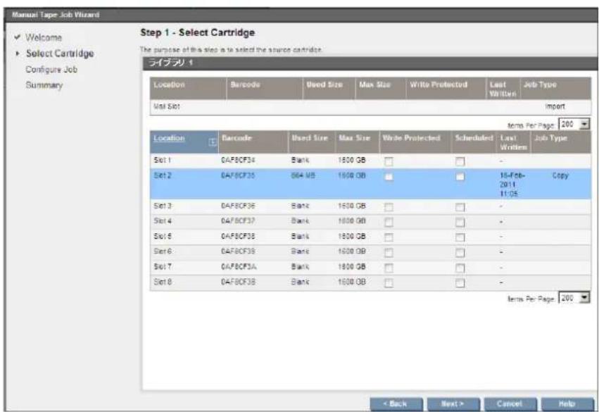Manual Tape Job Wizard ✓ Welcome ▶ Select Cartridge Configure Job Summary Step 1 - Select Cartridge The purpose of this step is to select the source cartridge. ライブラリ 1 Location Barcode Used Size Max Size.Write Protected Last Written Job Type Visit Slot Import Items Per Page: 200 Location Barcode Used Size Max Size.Write Protected Scheduled Last Written Job Type Set 1 CAF8CF34 Bank 1600 GB - Set 2 CAF8CF35 064 MB 1600 GB 16-Feb-2011 Copy 11:05 Set 3 CAF8CF36 Bank 1600 GB - Set 4 CAF8CF37 Bank 1600 GB - Set 5 CAF8CF38 Bank 1600 GB - Set 6 CAF8CF39 Bank 1600 GB - Set 7 CAF8CF3A Bank 1600 GB - Set 8 CAF8CF3B Bank 1600 GB - Items Per Page: 200 < Back Next > Cancel Help
