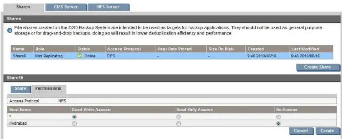 Shares CIFS Server NFS Server Shares File shares created on the D2D Backup System are intended to be used as targets for backup applications. They should not be used as general purpose storage or for drag-and-drop backups, doing so will result in lower deduplication efficiency and performance. Name Role Status Access Protocol User Data Stored Size On Disk Created Last Modified Share9 Non Replicating Online CFS - - 9:46 2010/06/16 9:46 2010/06/16 Create Share Share10 Share Permissions Access Protocol NFS Host Name Care Write Access Read Only Access No Access * ○ ○ ○ Hyderabad ○ ○ ○ Cancel Create